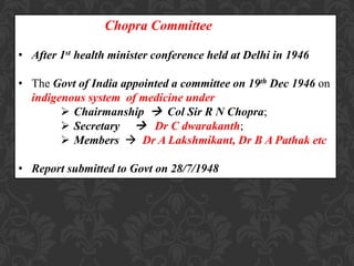 Chopra Committee
• After 1st health minister conference held at Delhi in 1946
• The Govt of India appointed a committee on 19th Dec 1946 on
indigenous system of medicine under
 Chairmanship  Col Sir R N Chopra;
 Secretary  Dr C dwarakanth;
 Members  Dr A Lakshmikant, Dr B A Pathak etc
• Report submitted to Govt on 28/7/1948
 