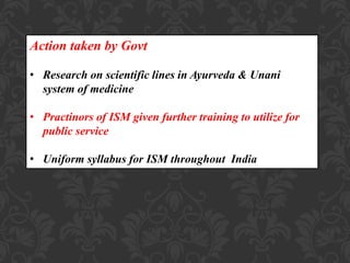 Action taken by Govt
• Research on scientific lines in Ayurveda & Unani
system of medicine
• Practinors of ISM given further training to utilize for
public service
• Uniform syllabus for ISM throughout India
 