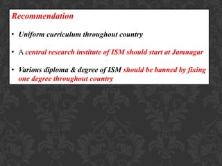Recommendation
• Uniform curriculum throughout country
• A central research institute of ISM should start at Jamnagar
• Various diploma & degree of ISM should be banned by fixing
one degree throughout country
 