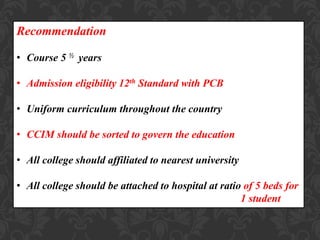 Recommendation
• Course 5 ½ years
• Admission eligibility 12th Standard with PCB
• Uniform curriculum throughout the country
• CCIM should be sorted to govern the education
• All college should affiliated to nearest university
• All college should be attached to hospital at ratio of 5 beds for
1 student
 
