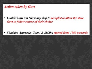 Action taken by Govt
• Central Govt not taken any step & accepted to allow the state
Govt to follow course of their choice
• Shuddha Ayurveda, Unani & Siddha started from 1960 onwards
 