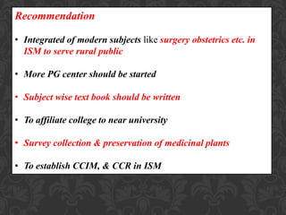 Recommendation
• Integrated of modern subjects like surgery obstetrics etc. in
ISM to serve rural public
• More PG center should be started
• Subject wise text book should be written
• To affiliate college to near university
• Survey collection & preservation of medicinal plants
• To establish CCIM, & CCR in ISM
 