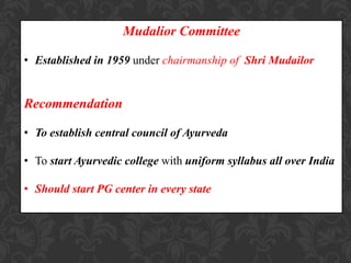 Mudalior Committee
• Established in 1959 under chairmanship of Shri Mudailor
Recommendation
• To establish central council of Ayurveda
• To start Ayurvedic college with uniform syllabus all over India
• Should start PG center in every state
 
