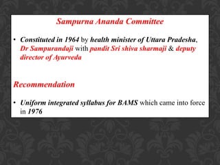 Sampurna Ananda Committee
• Constituted in 1964 by health minister of Uttara Pradesha,
Dr Sampurandaji with pandit Sri shiva sharmaji & deputy
director of Ayurveda
Recommendation
• Uniform integrated syllabus for BAMS which came into force
in 1976
 