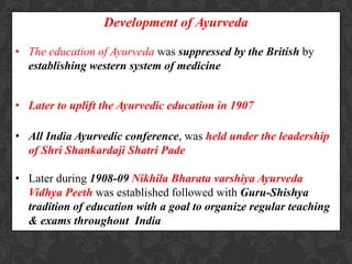 Development of Ayurveda
• The education of Ayurveda was suppressed by the British by
establishing western system of medicine
• Later to uplift the Ayurvedic education in 1907
• All India Ayurvedic conference, was held under the leadership
of Shri Shankardaji Shatri Pade
• Later during 1908-09 Nikhila Bharata varshiya Ayurveda
Vidhya Peeth was established followed with Guru-Shishya
tradition of education with a goal to organize regular teaching
& exams throughout India
 
