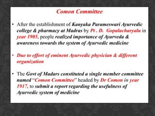 Comon Committee
• After the establishment of Kanyaka Parameswari Ayurvedic
college & pharmacy at Madras by Pt . D. Gopalacharyalu in
year 1905, people realized importance of Ayurveda &
awareness towards the system of Ayurvedic medicine
• Due to effort of eminent Ayurvedic physician & different
organization
• The Govt of Madars constituted a single member committee
named “Comon Committee” headed by Dr Comon in year
1917, to submit a report regarding the usefulness of
Ayurvedic system of medicine
 