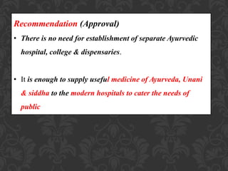 Recommendation (Approval)
• There is no need for establishment of separate Ayurvedic
hospital, college & dispensaries.
• It is enough to supply useful medicine of Ayurveda, Unani
& siddha to the modern hospitals to cater the needs of
public
 