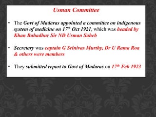 Usman Committee
• The Govt of Madaras appointed a committee on indigenous
system of medicine on 17th Oct 1921, which was headed by
Khan Bahadhur Sir ND Usman Saheb
• Secretary was captain G Srinivas Murthy, Dr U Rama Roa
& others were members
• They submitted report to Govt of Madaras on 17th Feb 1923
 