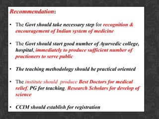 Recommendation:
• The Govt should take necessary step for recognition &
encouragement of Indian system of medicine
• The Govt should start good number of Ayurvedic college,
hospital, immediately to produce sufficient number of
practioners to serve public
• The teaching methodology should be practical oriented
• The institute should produce Best Doctors for medical
relief, PG for teaching, Research Scholars for develop of
science
• CCIM should establish for registration
 