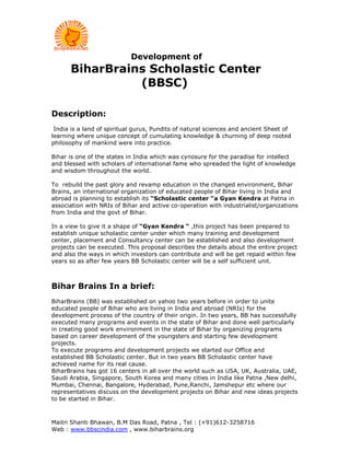 Development of
      BiharBrains Scholastic Center
                (BBSC)

Description:
 India is a land of spiritual gurus, Pundits of natural sciences and ancient Sheet of
learning where unique concept of cumulating knowledge & churning of deep rooted
philosophy of mankind were into practice.

Bihar is one of the states in India which was cynosure for the paradise for intellect
and blessed with scholars of international fame who spreaded the light of knowledge
and wisdom throughout the world.

To rebuild the past glory and revamp education in the changed environment, Bihar
Brains, an international organization of educated people of Bihar living in India and
abroad is planning to establish its “Scholastic center “a Gyan Kendra at Patna in
association with NRIs of Bihar and active co-operation with industrialist/organizations
from India and the govt of Bihar.

In a view to give it a shape of “Gyan Kendra “ ,this project has been prepared to
establish unique scholastic center under which many training and development
center, placement and Consultancy center can be established and also development
projects can be executed. This proposal describes the details about the entire project
and also the ways in which investors can contribute and will be get repaid within few
years so as after few years BB Scholastic center will be a self sufficient unit.



Bihar Brains In a brief:
BiharBrains (BB) was established on yahoo two years before in order to unite
educated people of Bihar who are living in India and abroad (NRIs) for the
development process of the country of their origin. In two years, BB has successfully
executed many programs and events in the state of Bihar and done well particularly
in creating good work environment in the state of Bihar by organizing programs
based on career development of the youngsters and starting few development
projects.
To execute programs and development projects we started our Office and
established BB Scholastic center. But in two years BB Scholastic center have
achieved name for its real cause.
BiharBrains has got 16 centers in all over the world such as USA, UK, Australia, UAE,
Saudi Arabia, Singapore, South Korea and many cities in India like Patna ,New delhi,
Mumbai, Chennai, Bangalore, Hyderabad, Pune,Ranchi, Jamshepur etc where our
representatives discuss on the development projects on Bihar and new ideas projects
to be started in Bihar.



Maitri Shanti Bhawan, B.M Das Road, Patna , Tel : (+91)612-3258716
Web : www.bbscindia.com , www.biharbrains.org