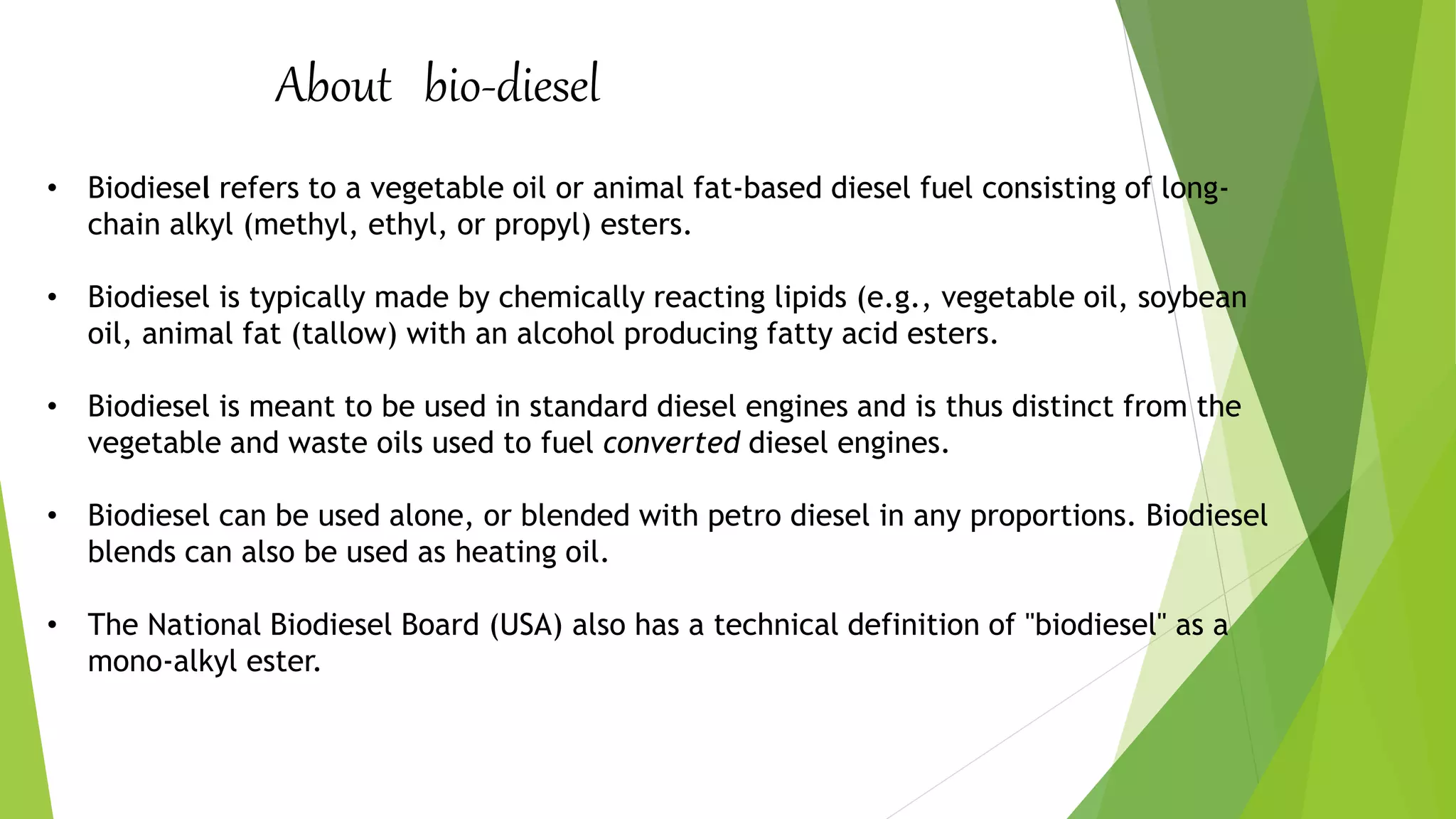 About bio-diesel
• Biodiesel refers to a vegetable oil or animal fat-based diesel fuel consisting of long-
chain alkyl (methyl, ethyl, or propyl) esters.
• Biodiesel is typically made by chemically reacting lipids (e.g., vegetable oil, soybean
oil, animal fat (tallow) with an alcohol producing fatty acid esters.
• Biodiesel is meant to be used in standard diesel engines and is thus distinct from the
vegetable and waste oils used to fuel converted diesel engines.
• Biodiesel can be used alone, or blended with petro diesel in any proportions. Biodiesel
blends can also be used as heating oil.
• The National Biodiesel Board (USA) also has a technical definition of "biodiesel" as a
mono-alkyl ester.
 