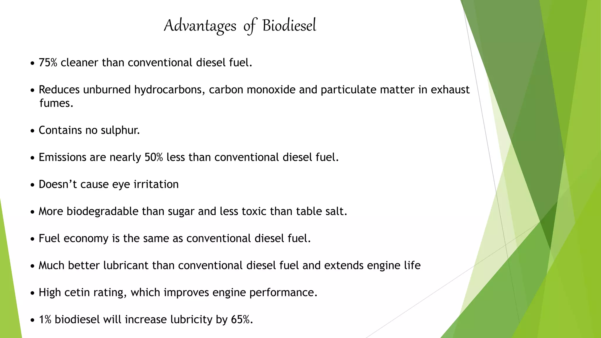 Advantages of Biodiesel
• 75% cleaner than conventional diesel fuel.
• Reduces unburned hydrocarbons, carbon monoxide and particulate matter in exhaust
fumes.
• Contains no sulphur.
• Emissions are nearly 50% less than conventional diesel fuel.
• Doesn’t cause eye irritation
• More biodegradable than sugar and less toxic than table salt.
• Fuel economy is the same as conventional diesel fuel.
• Much better lubricant than conventional diesel fuel and extends engine life
• High cetin rating, which improves engine performance.
• 1% biodiesel will increase lubricity by 65%.
 