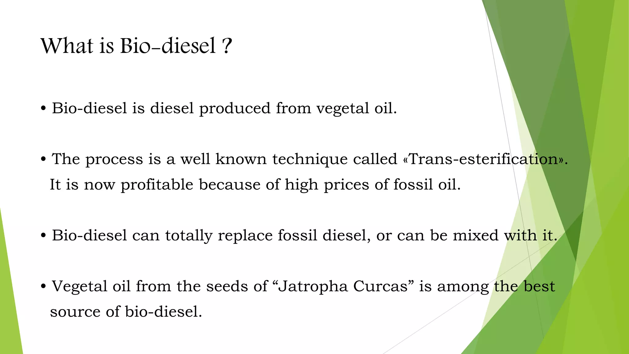 What is Bio-diesel ?
• Bio-diesel is diesel produced from vegetal oil.
• The process is a well known technique called «Trans-esterification».
It is now profitable because of high prices of fossil oil.
• Bio-diesel can totally replace fossil diesel, or can be mixed with it.
• Vegetal oil from the seeds of “Jatropha Curcas” is among the best
source of bio-diesel.
 