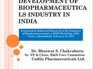 DEVELOPMENT OF
BIOPHARMACEUTICA
LS INDUSTRY IN
INDIA
Dr. Bhaswat S. Chakraborty
Sr. VP & Chair, R&D Core Committee
Cadila Pharmaceuticals Ltd.
Presented at Industrial Research in Development
of Biopharmaceuticals, a DSIR Workshop, AMA
Centre, Ahmadabad, February 24, 2015
1
 