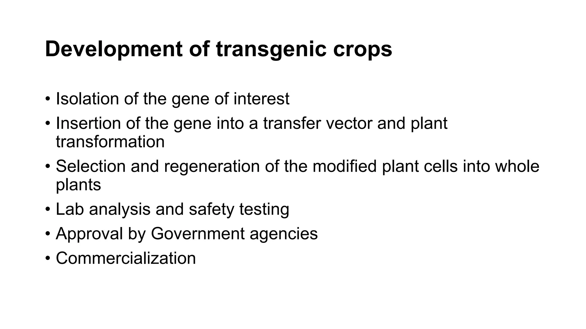 Development of transgenic crops
• Isolation of the gene of interest
• Insertion of the gene into a transfer vector and plant
transformation
• Selection and regeneration of the modified plant cells into whole
plants
• Lab analysis and safety testing
• Approval by Government agencies
• Commercialization
 