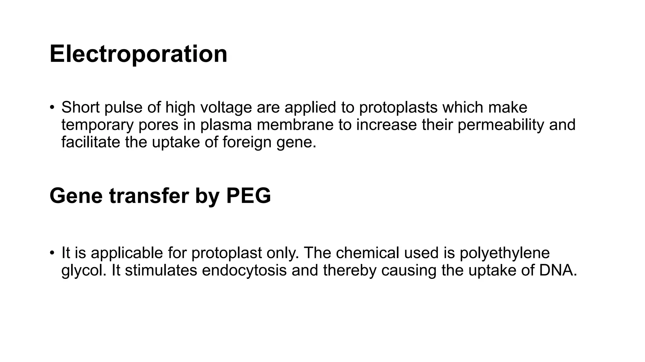 Electroporation
• Short pulse of high voltage are applied to protoplasts which make
temporary pores in plasma membrane to increase their permeability and
facilitate the uptake of foreign gene.
Gene transfer by PEG
• It is applicable for protoplast only. The chemical used is polyethylene
glycol. It stimulates endocytosis and thereby causing the uptake of DNA.
 