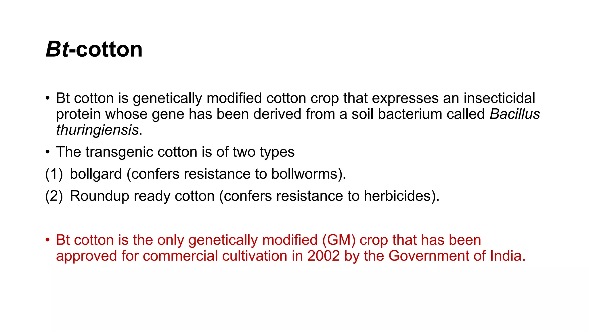 Bt-cotton
• Bt cotton is genetically modified cotton crop that expresses an insecticidal
protein whose gene has been derived from a soil bacterium called Bacillus
thuringiensis.
• The transgenic cotton is of two types
(1) bollgard (confers resistance to bollworms).
(2) Roundup ready cotton (confers resistance to herbicides).
• Bt cotton is the only genetically modified (GM) crop that has been
approved for commercial cultivation in 2002 by the Government of India.
 