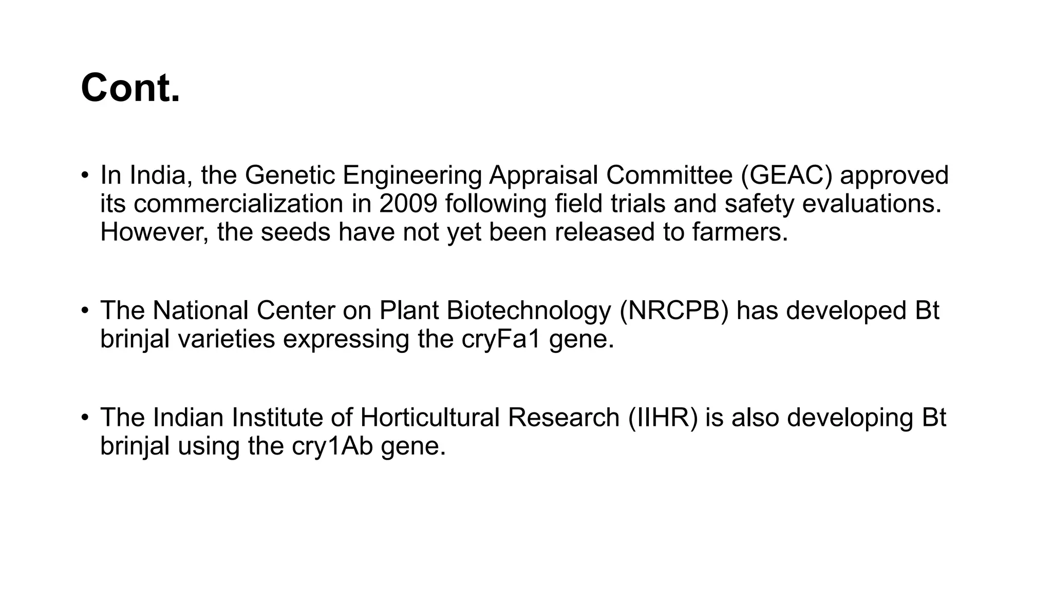Cont.
• In India, the Genetic Engineering Appraisal Committee (GEAC) approved
its commercialization in 2009 following field trials and safety evaluations.
However, the seeds have not yet been released to farmers.
• The National Center on Plant Biotechnology (NRCPB) has developed Bt
brinjal varieties expressing the cryFa1 gene.
• The Indian Institute of Horticultural Research (IIHR) is also developing Bt
brinjal using the cry1Ab gene.
 