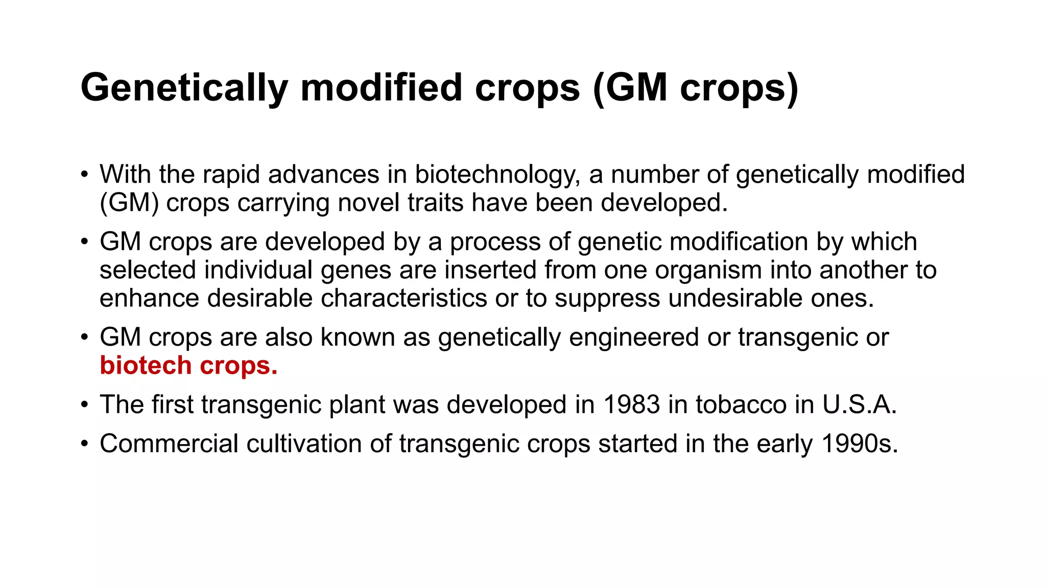 Genetically modified crops (GM crops)
• With the rapid advances in biotechnology, a number of genetically modified
(GM) crops carrying novel traits have been developed.
• GM crops are developed by a process of genetic modification by which
selected individual genes are inserted from one organism into another to
enhance desirable characteristics or to suppress undesirable ones.
• GM crops are also known as genetically engineered or transgenic or
biotech crops.
• The first transgenic plant was developed in 1983 in tobacco in U.S.A.
• Commercial cultivation of transgenic crops started in the early 1990s.
 
