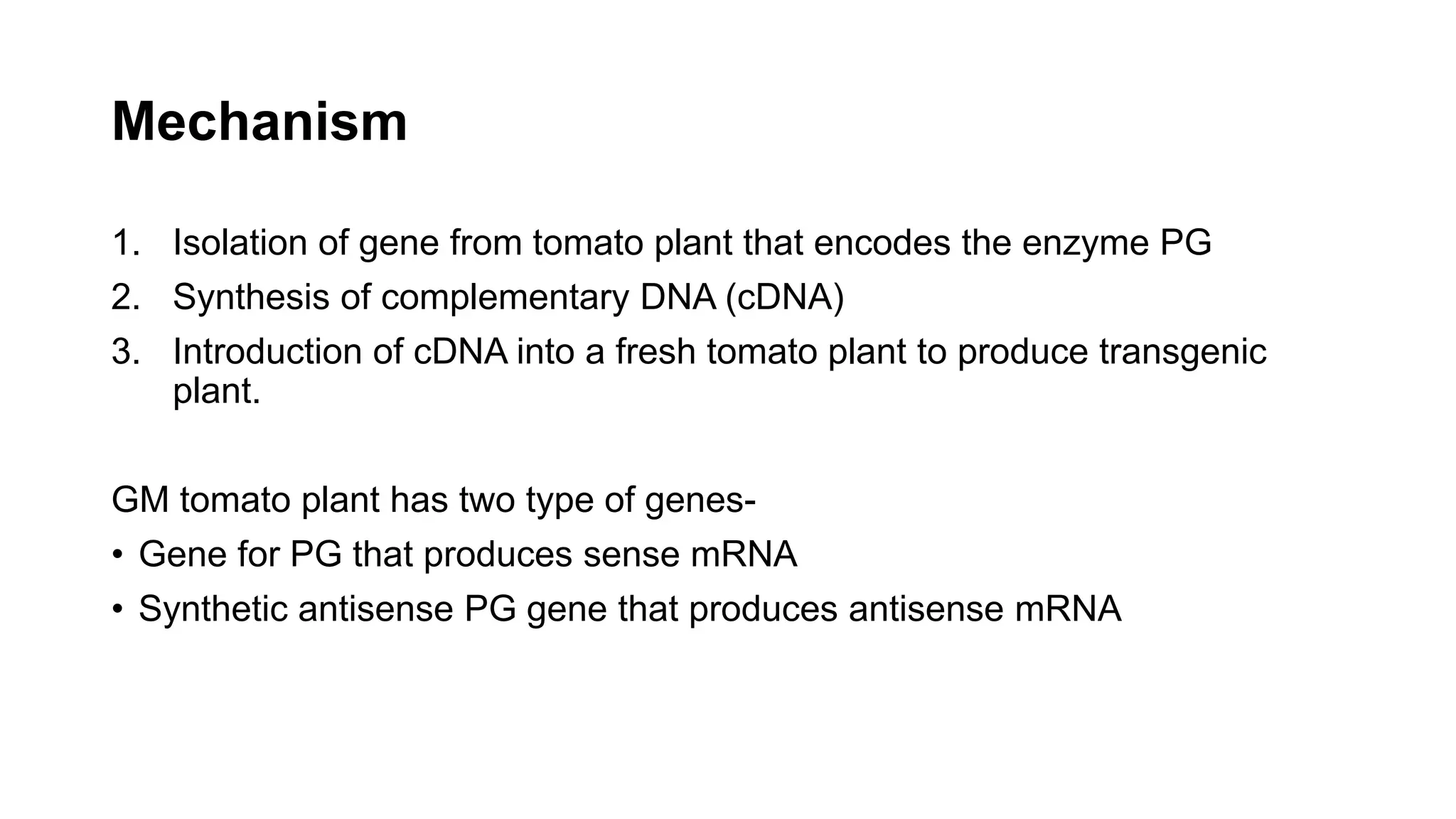 Mechanism
1. Isolation of gene from tomato plant that encodes the enzyme PG
2. Synthesis of complementary DNA (cDNA)
3. Introduction of cDNA into a fresh tomato plant to produce transgenic
plant.
GM tomato plant has two type of genes-
• Gene for PG that produces sense mRNA
• Synthetic antisense PG gene that produces antisense mRNA
 