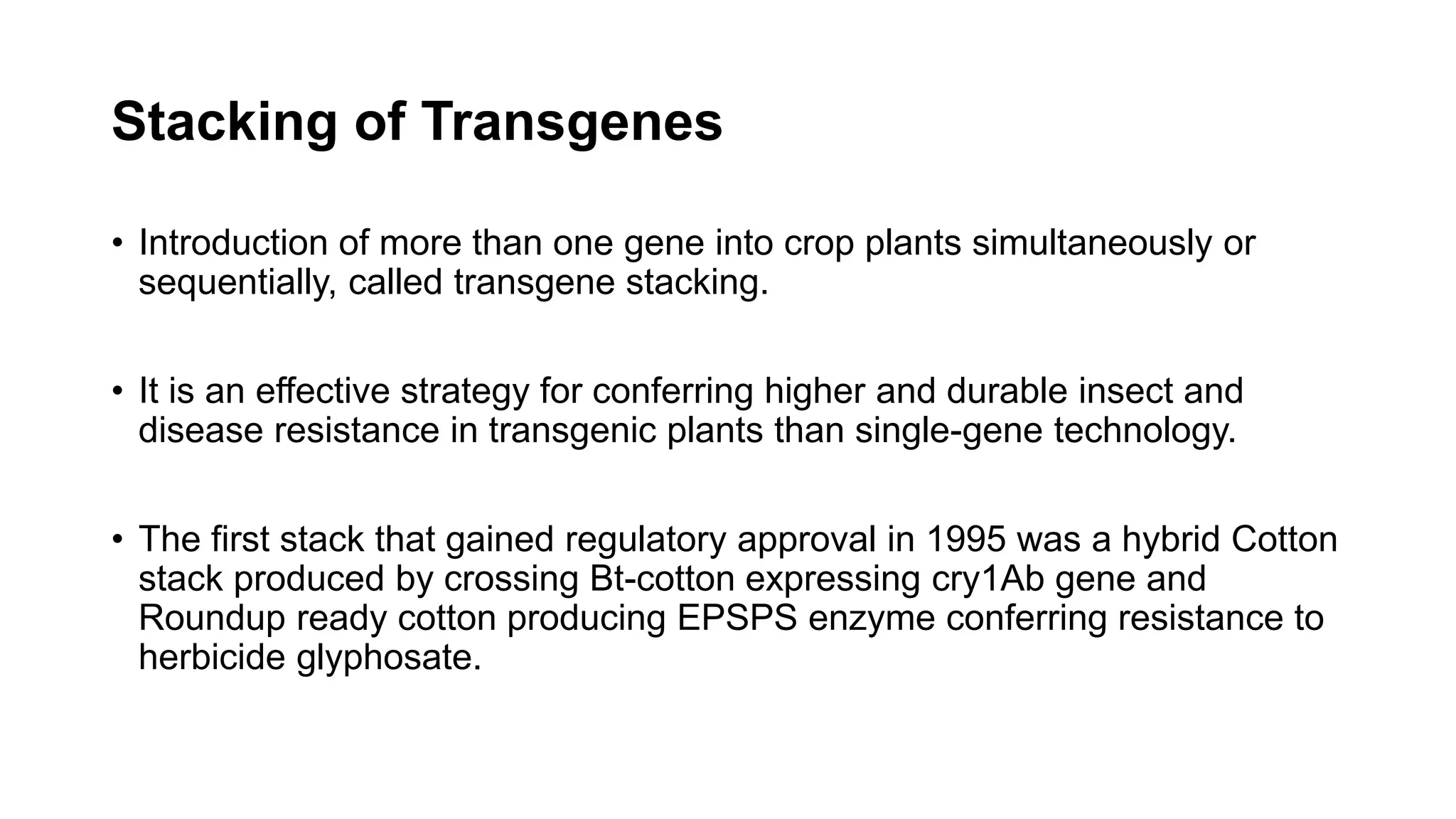 Stacking of Transgenes
• Introduction of more than one gene into crop plants simultaneously or
sequentially, called transgene stacking.
• It is an effective strategy for conferring higher and durable insect and
disease resistance in transgenic plants than single-gene technology.
• The first stack that gained regulatory approval in 1995 was a hybrid Cotton
stack produced by crossing Bt-cotton expressing cry1Ab gene and
Roundup ready cotton producing EPSPS enzyme conferring resistance to
herbicide glyphosate.
 