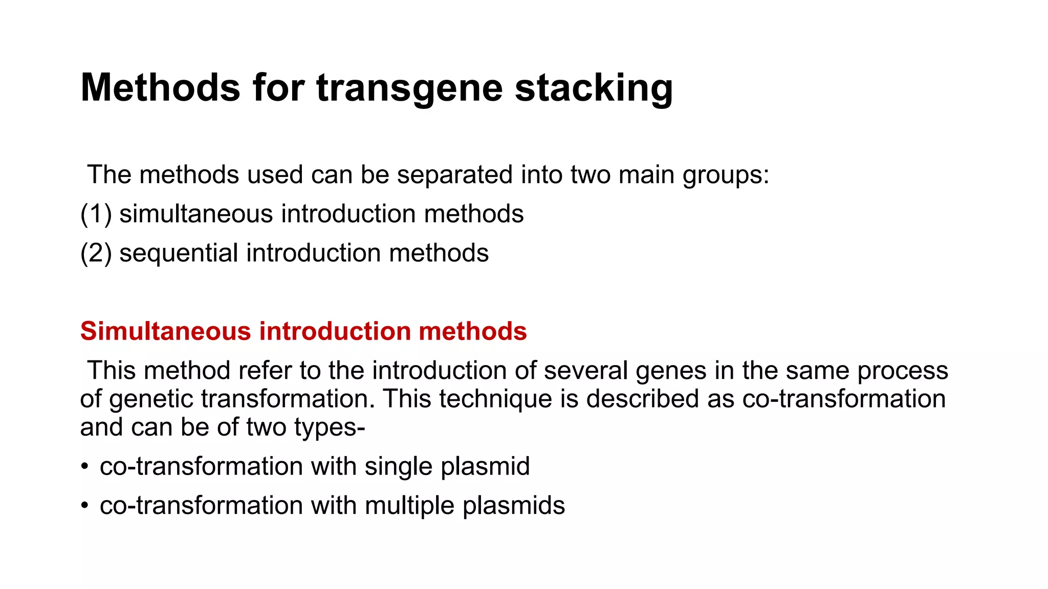 Methods for transgene stacking
The methods used can be separated into two main groups:
(1) simultaneous introduction methods
(2) sequential introduction methods
Simultaneous introduction methods
This method refer to the introduction of several genes in the same process
of genetic transformation. This technique is described as co-transformation
and can be of two types-
• co-transformation with single plasmid
• co-transformation with multiple plasmids
 