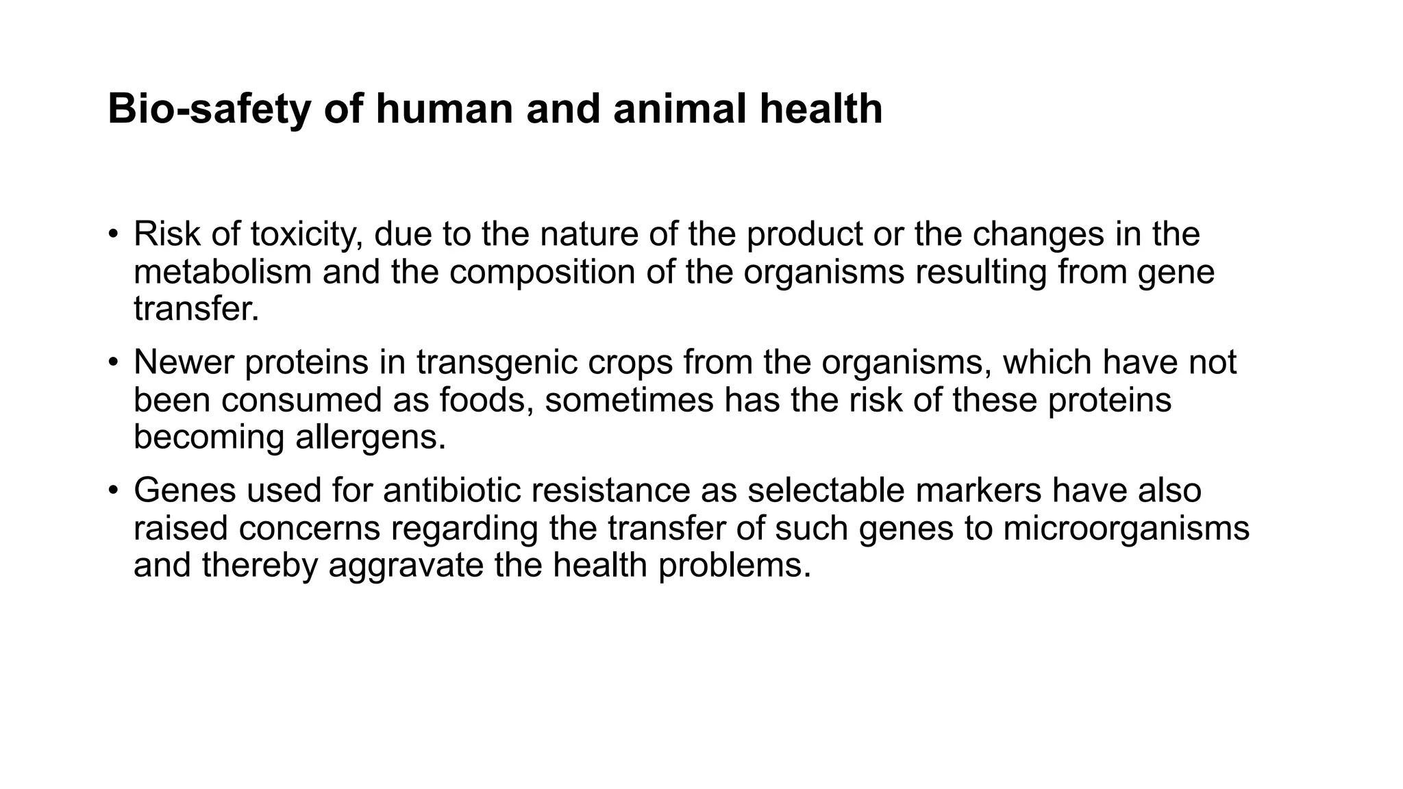 Bio-safety of human and animal health
• Risk of toxicity, due to the nature of the product or the changes in the
metabolism and the composition of the organisms resulting from gene
transfer.
• Newer proteins in transgenic crops from the organisms, which have not
been consumed as foods, sometimes has the risk of these proteins
becoming allergens.
• Genes used for antibiotic resistance as selectable markers have also
raised concerns regarding the transfer of such genes to microorganisms
and thereby aggravate the health problems.
 