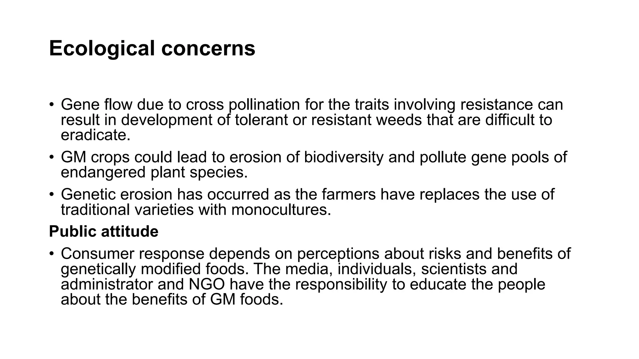 Ecological concerns
• Gene flow due to cross pollination for the traits involving resistance can
result in development of tolerant or resistant weeds that are difficult to
eradicate.
• GM crops could lead to erosion of biodiversity and pollute gene pools of
endangered plant species.
• Genetic erosion has occurred as the farmers have replaces the use of
traditional varieties with monocultures.
Public attitude
• Consumer response depends on perceptions about risks and benefits of
genetically modified foods. The media, individuals, scientists and
administrator and NGO have the responsibility to educate the people
about the benefits of GM foods.
 