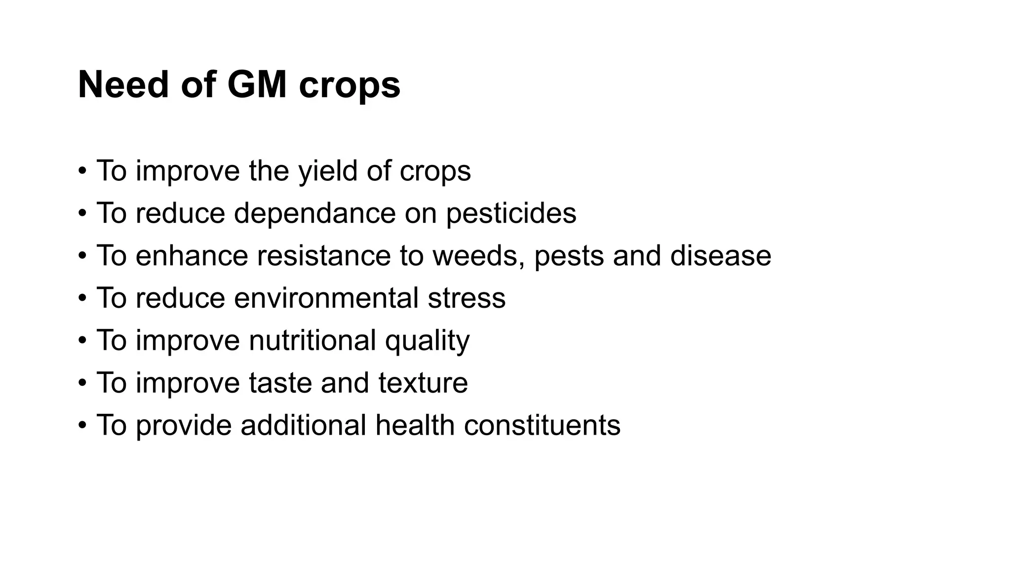 Need of GM crops
• To improve the yield of crops
• To reduce dependance on pesticides
• To enhance resistance to weeds, pests and disease
• To reduce environmental stress
• To improve nutritional quality
• To improve taste and texture
• To provide additional health constituents
 