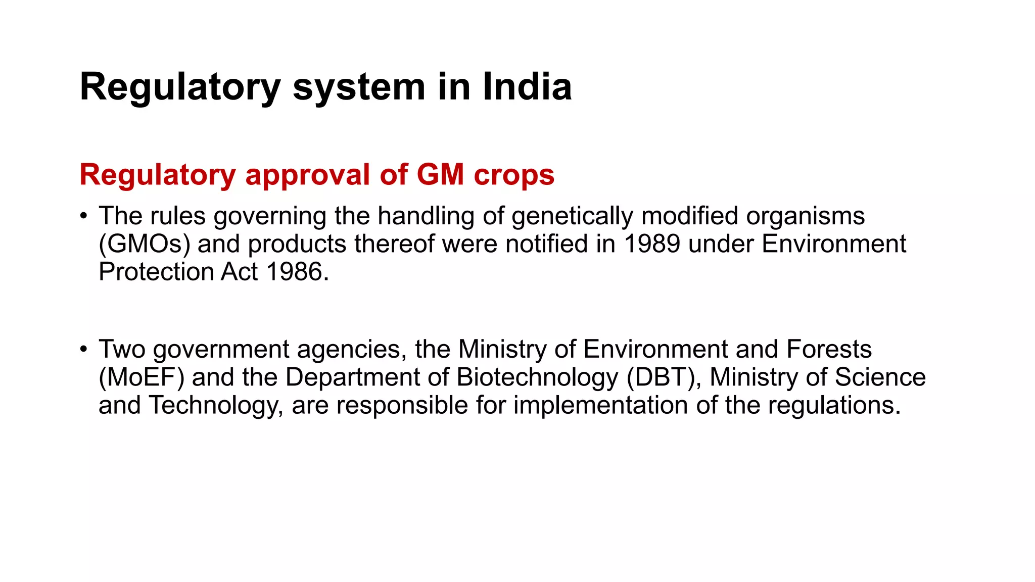 Regulatory system in India
Regulatory approval of GM crops
• The rules governing the handling of genetically modified organisms
(GMOs) and products thereof were notified in 1989 under Environment
Protection Act 1986.
• Two government agencies, the Ministry of Environment and Forests
(MoEF) and the Department of Biotechnology (DBT), Ministry of Science
and Technology, are responsible for implementation of the regulations.
 