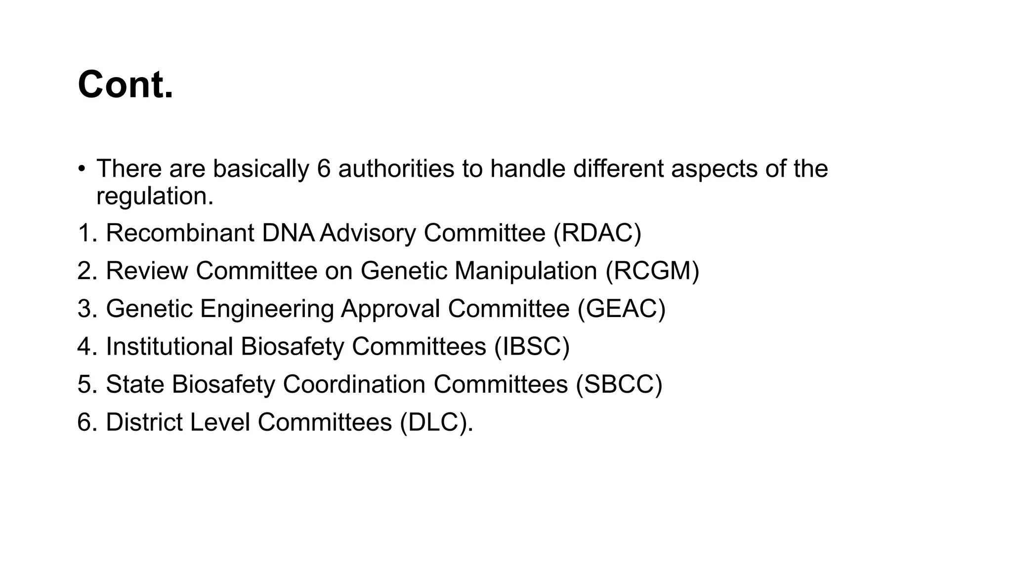 Cont.
• There are basically 6 authorities to handle different aspects of the
regulation.
1. Recombinant DNA Advisory Committee (RDAC)
2. Review Committee on Genetic Manipulation (RCGM)
3. Genetic Engineering Approval Committee (GEAC)
4. Institutional Biosafety Committees (IBSC)
5. State Biosafety Coordination Committees (SBCC)
6. District Level Committees (DLC).
 