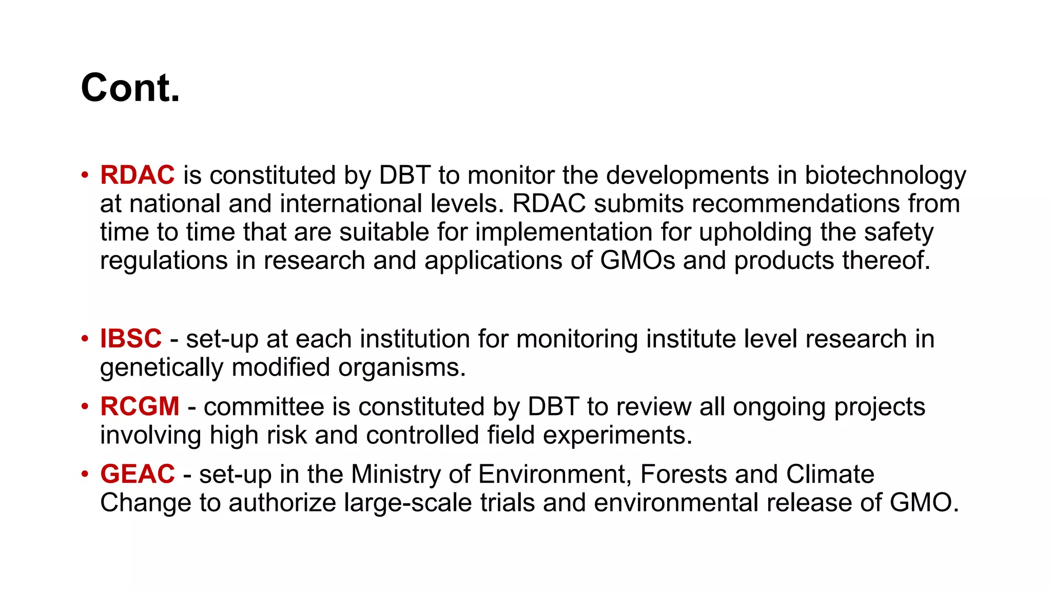 Cont.
• RDAC is constituted by DBT to monitor the developments in biotechnology
at national and international levels. RDAC submits recommendations from
time to time that are suitable for implementation for upholding the safety
regulations in research and applications of GMOs and products thereof.
• IBSC - set-up at each institution for monitoring institute level research in
genetically modified organisms.
• RCGM - committee is constituted by DBT to review all ongoing projects
involving high risk and controlled field experiments.
• GEAC - set-up in the Ministry of Environment, Forests and Climate
Change to authorize large-scale trials and environmental release of GMO.
 