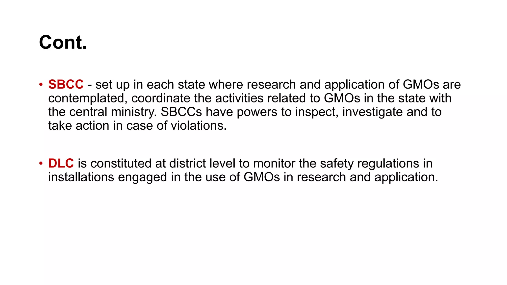 Cont.
• SBCC - set up in each state where research and application of GMOs are
contemplated, coordinate the activities related to GMOs in the state with
the central ministry. SBCCs have powers to inspect, investigate and to
take action in case of violations.
• DLC is constituted at district level to monitor the safety regulations in
installations engaged in the use of GMOs in research and application.
 