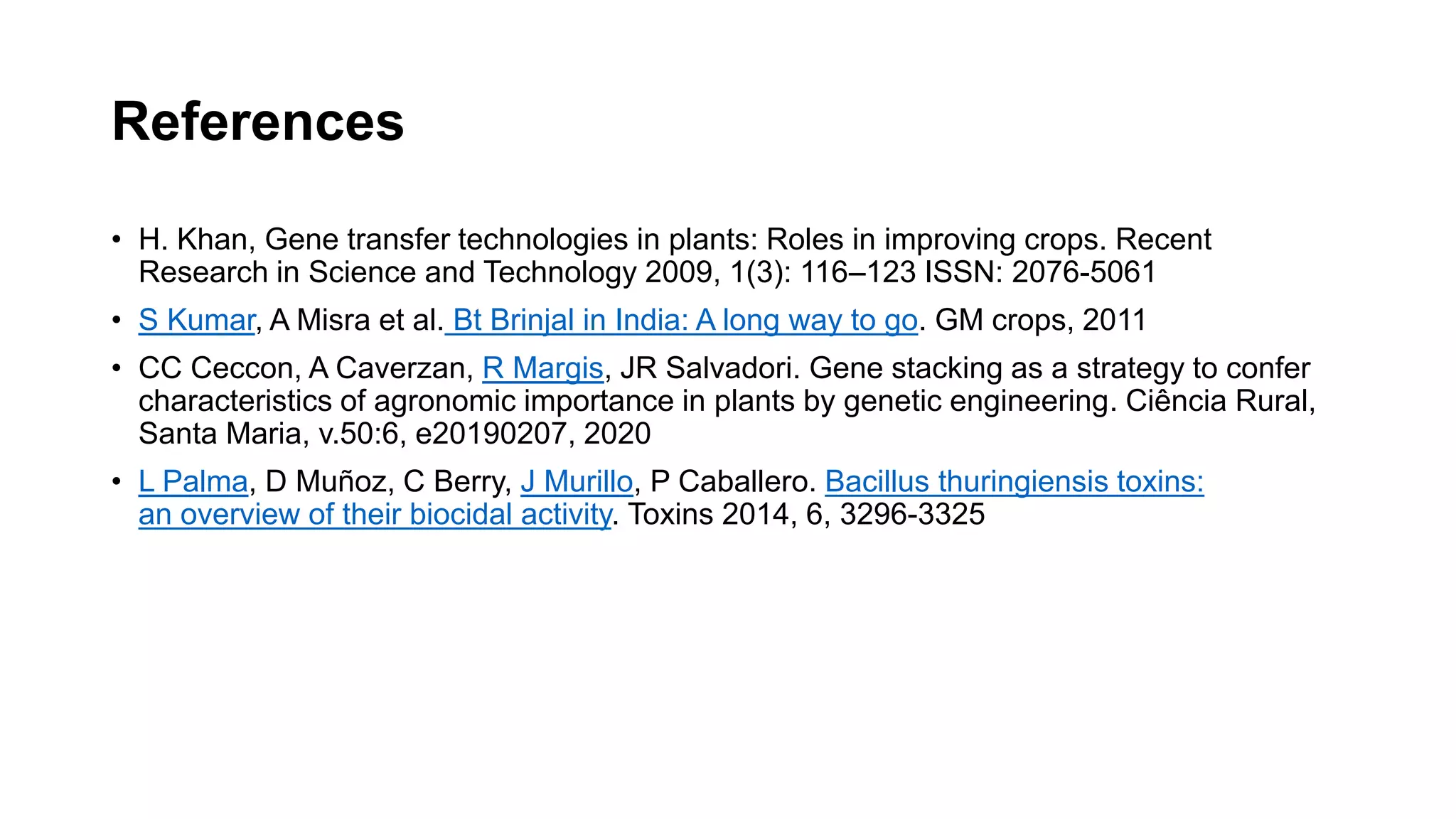 References
• H. Khan, Gene transfer technologies in plants: Roles in improving crops. Recent
Research in Science and Technology 2009, 1(3): 116–123 ISSN: 2076-5061
• S Kumar, A Misra et al. Bt Brinjal in India: A long way to go. GM crops, 2011
• CC Ceccon, A Caverzan, R Margis, JR Salvadori. Gene stacking as a strategy to confer
characteristics of agronomic importance in plants by genetic engineering. Ciência Rural,
Santa Maria, v.50:6, e20190207, 2020
• L Palma, D Muñoz, C Berry, J Murillo, P Caballero. Bacillus thuringiensis toxins:
an overview of their biocidal activity. Toxins 2014, 6, 3296-3325
 