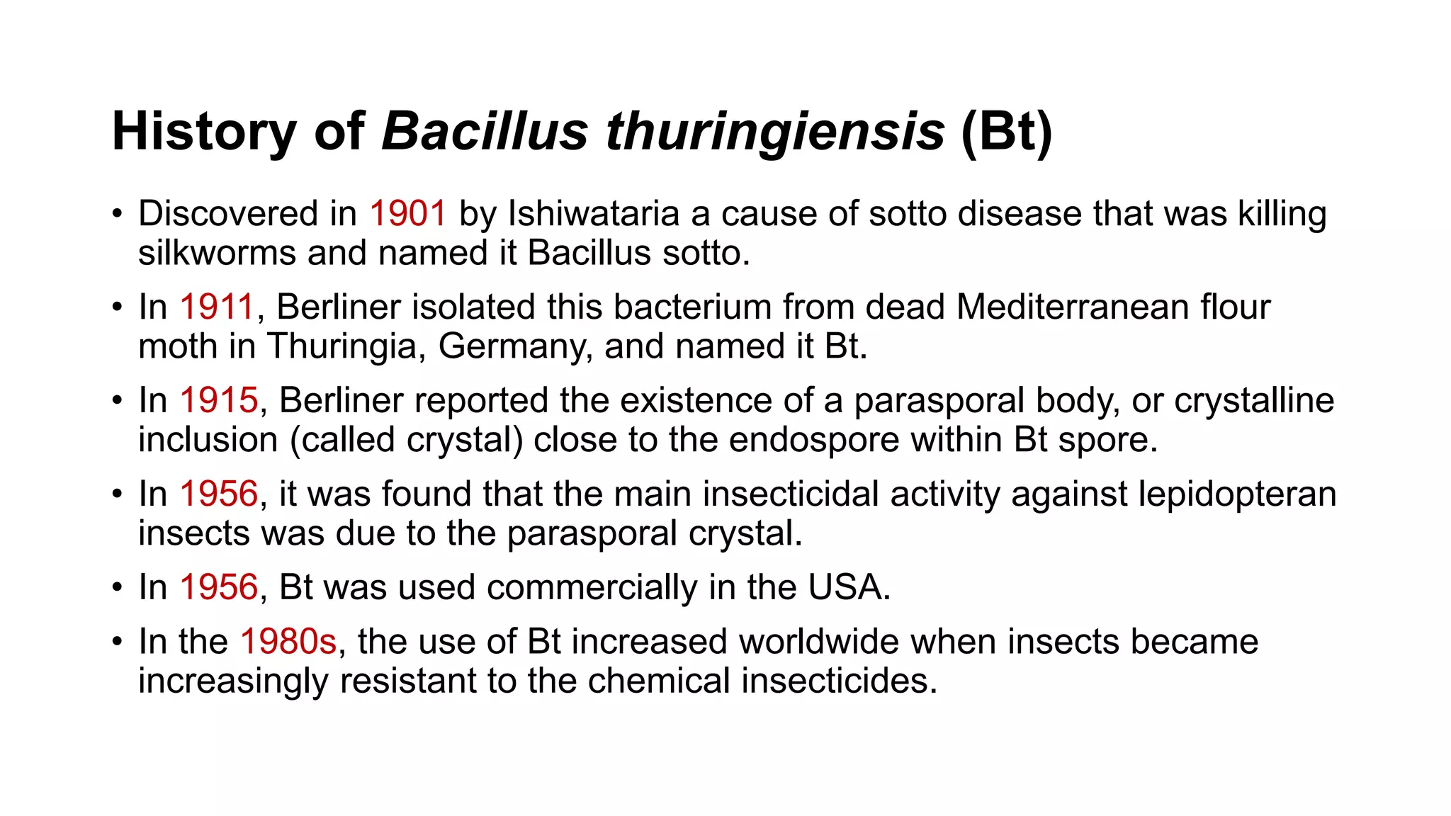 History of Bacillus thuringiensis (Bt)
• Discovered in 1901 by Ishiwataria a cause of sotto disease that was killing
silkworms and named it Bacillus sotto.
• In 1911, Berliner isolated this bacterium from dead Mediterranean flour
moth in Thuringia, Germany, and named it Bt.
• In 1915, Berliner reported the existence of a parasporal body, or crystalline
inclusion (called crystal) close to the endospore within Bt spore.
• In 1956, it was found that the main insecticidal activity against lepidopteran
insects was due to the parasporal crystal.
• In 1956, Bt was used commercially in the USA.
• In the 1980s, the use of Bt increased worldwide when insects became
increasingly resistant to the chemical insecticides.
 