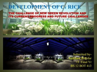 DEVELOPMENT OF C4 RICE
THE CHALLENGE OF NEW GREEN REVOLUTION AND
ITS CURRENT PROGRESS AND FUTURE CHALLENGES
Submitted by-
Siddhant Bohidar
+3 Final Yr
BS 12 BOT 413
 