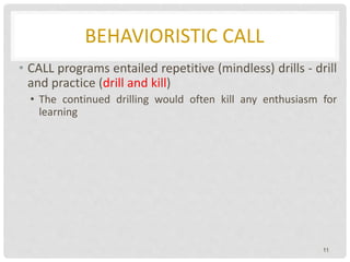 BEHAVIORISTIC CALL
• CALL programs entailed repetitive (mindless) drills - drill
and practice (drill and kill)
• The continued drilling would often kill any enthusiasm for
learning
11
 