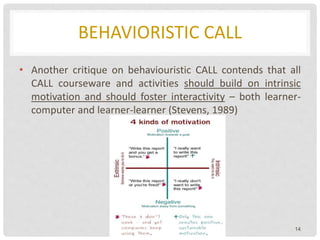 BEHAVIORISTIC CALL
• Another critique on behaviouristic CALL contends that all
CALL courseware and activities should build on intrinsic
motivation and should foster interactivity – both learner-
computer and learner-learner (Stevens, 1989)
14
 