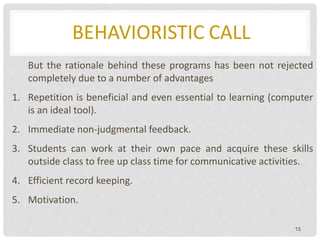 BEHAVIORISTIC CALL
But the rationale behind these programs has been not rejected
completely due to a number of advantages
1. Repetition is beneficial and even essential to learning (computer
is an ideal tool).
2. Immediate non-judgmental feedback.
3. Students can work at their own pace and acquire these skills
outside class to free up class time for communicative activities.
4. Efficient record keeping.
5. Motivation.
15
 