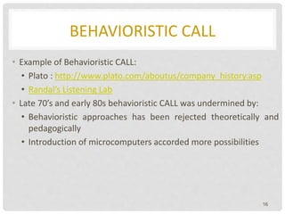 BEHAVIORISTIC CALL
• Example of Behavioristic CALL:
• Plato : http://www.plato.com/aboutus/company_history.asp
• Randal’s Listening Lab
• Late 70’s and early 80s behavioristic CALL was undermined by:
• Behavioristic approaches has been rejected theoretically and
pedagogically
• Introduction of microcomputers accorded more possibilities
16
 