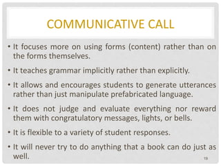 COMMUNICATIVE CALL
• It focuses more on using forms (content) rather than on
the forms themselves.
• It teaches grammar implicitly rather than explicitly.
• It allows and encourages students to generate utterances
rather than just manipulate prefabricated language.
• It does not judge and evaluate everything nor reward
them with congratulatory messages, lights, or bells.
• It is flexible to a variety of student responses.
• It will never try to do anything that a book can do just as
well. 19
 