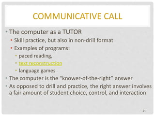 COMMUNICATIVE CALL
• The computer as a TUTOR
• Skill practice, but also in non-drill format
• Examples of programs:
• paced reading,
• text reconstruction
• language games
• The computer is the “knower-of-the-right” answer
• As opposed to drill and practice, the right answer involves
a fair amount of student choice, control, and interaction
21
 