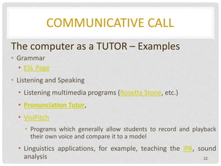 COMMUNICATIVE CALL
The computer as a TUTOR – Examples
• Grammar
• ESL Page
• Listening and Speaking
• Listening multimedia programs (Rosetta Stone, etc.)
• Pronunciation Tutor,
• VisiPitch
• Programs which generally allow students to record and playback
their own voice and compare it to a model
• Linguistics applications, for example, teaching the IPA, sound
analysis 22
 