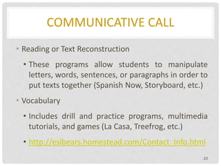 COMMUNICATIVE CALL
• Reading or Text Reconstruction
• These programs allow students to manipulate
letters, words, sentences, or paragraphs in order to
put texts together (Spanish Now, Storyboard, etc.)
• Vocabulary
• Includes drill and practice programs, multimedia
tutorials, and games (La Casa, Treefrog, etc.)
• http://eslbears.homestead.com/Contact_Info.html
23
 