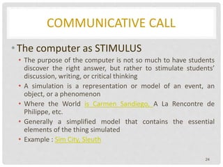 COMMUNICATIVE CALL
• The computer as STIMULUS
• The purpose of the computer is not so much to have students
discover the right answer, but rather to stimulate students’
discussion, writing, or critical thinking
• A simulation is a representation or model of an event, an
object, or a phenomenon
• Where the World is Carmen Sandiego, A La Rencontre de
Philippe, etc.
• Generally a simplified model that contains the essential
elements of the thing simulated
• Example : Sim City, Sleuth
24
 