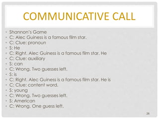 COMMUNICATIVE CALL
• Shannon’s Game
• C: Alec Guiness is a famous film star.
• C: Clue: pronoun
• S: He
• C: Right. Alec Guiness is a famous film star. He
• C: Clue: auxiliary
• S: can
• C: Wrong. Two guesses left.
• S: is
• C: Right. Alec Guiness is a famous film star. He is
• C: Clue: content word.
• S: young
• C: Wrong. Two guesses left.
• S: American
• C: Wrong. One guess left.
26
 