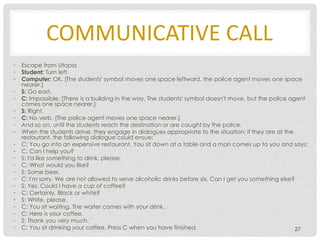 COMMUNICATIVE CALL
• Escape from Utopia
• Student: Turn left.
• Computer: OK. [The students' symbol moves one space leftward, the police agent moves one space
nearer.]
• S: Go east.
• C: Impossible. [There is a building in the way. The students' symbol doesn't move, but the police agent
comes one space nearer.]
• S: Right.
• C: No verb. [The police agent moves one space nearer.]
• And so on, until the students reach the destination or are caught by the police.
• When the students arrive, they engage in dialogues appropriate to the situation; if they are at the
restaurant, the following dialogue could ensue:
• C: You go into an expensive restaurant. You sit down at a table and a man comes up to you and says:
• C: Can I help you?
• S: I'd like something to drink, please.
• C: What would you like?
• S: Some beer.
• C: I'm sorry. We are not allowed to serve alcoholic drinks before six. Can I get you something else?
• S: Yes. Could I have a cup of coffee?
• C: Certainly. Black or white?
• S: White, please.
• C: You sit waiting. The waiter comes with your drink.
• C: Here is your coffee.
• S: Thank you very much. '
• C: You sit drinking your coffee. Press C when you have finished. 27
 