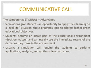 COMMUNICATIVE CALL
The computer as STIMULUS – Advantages
• Simulations give students an opportunity to apply their learning to
a “real-life” situation, these programs tend to address higher-order
educational objectives.
• Students become an active part of the educational environment
(decision makers) and can usually see the immediate results of the
decisions they make in the environment.
• Usually, a simulation will require the students to perform
application-, analysis-, and synthesis-level activities.
30
 