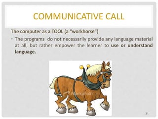 COMMUNICATIVE CALL
The computer as a TOOL (a “workhorse”)
• The programs do not necessarily provide any language material
at all, but rather empower the learner to use or understand
language.
31
 