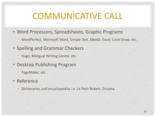 COMMUNICATIVE CALL
• Word Processors, Spreadsheets, Graphic Programs
• WordPerfect, Microsoft Word, Simple Text, BBedit, Excel, Corel Draw, etc.
• Spelling and Grammar Checkers
• Hugo, Bilingual Writing Centre, etc.
• Desktop Publishing Program
• PageMaker, etc.
• Reference
• Dictionaries and encyclopedias i.e. Le Petit Robert, Encarta.
32
 